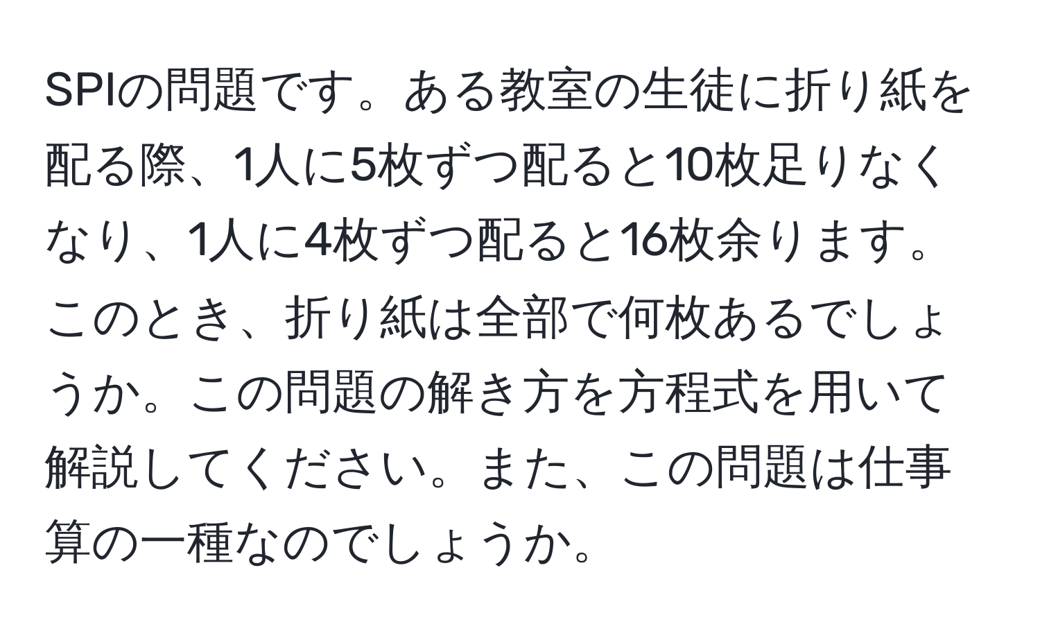 SPIの問題です。ある教室の生徒に折り紙を配る際、1人に5枚ずつ配ると10枚足りなくなり、1人に4枚ずつ配ると16枚余ります。このとき、折り紙は全部で何枚あるでしょうか。この問題の解き方を方程式を用いて解説してください。また、この問題は仕事算の一種なのでしょうか。