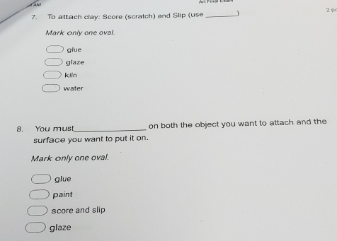 AA Final E
7. To attach clay: Score (scratch) and Slip (use _2 pc
Mark only one oval.
glue
glaze
kiln
water
8. You must_ on both the object you want to attach and the
surface you want to put it on.
Mark only one oval.
glue
paint
score and slip
glaze