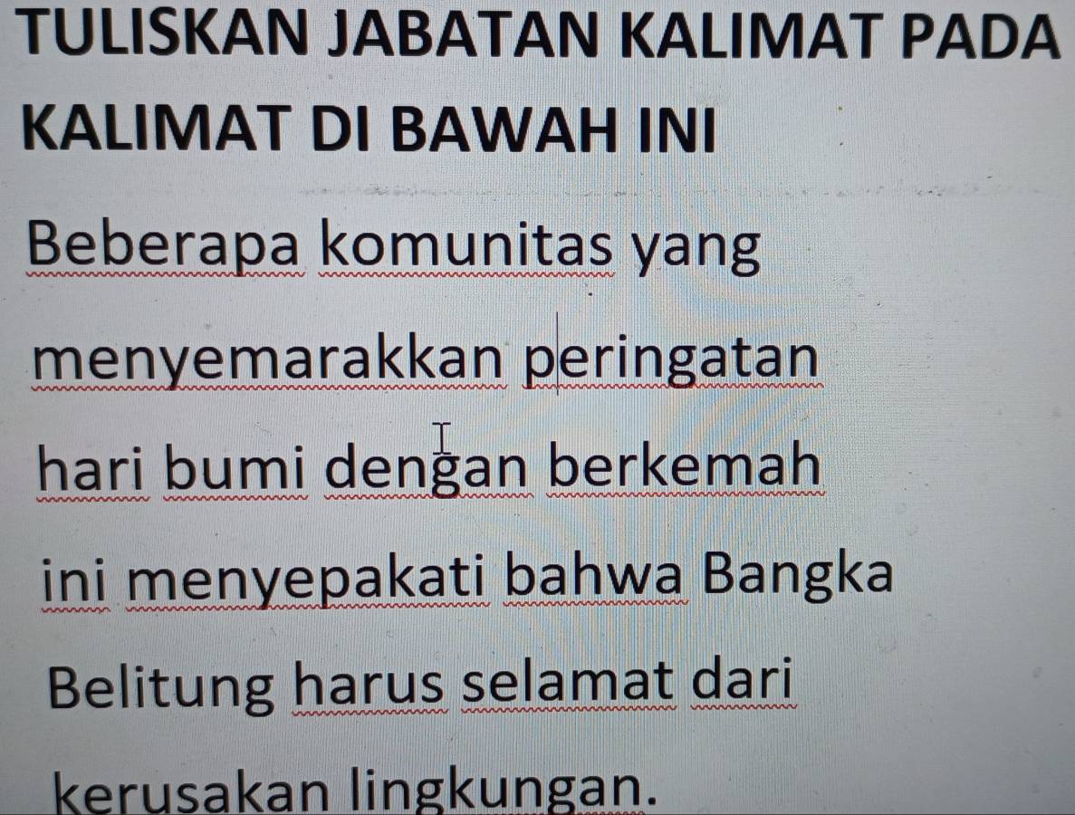 TULISKAN JABATAN KALIMAT PADA 
KALIMAT DI BAWAH INI 
Beberapa komunitas yang 
menyemarakkan peringatan 
hari bumi dengan berkemah 
ini menyepakati bahwa Bangka 
Belitung harus selamat dari 
kerusakan lingkungan.