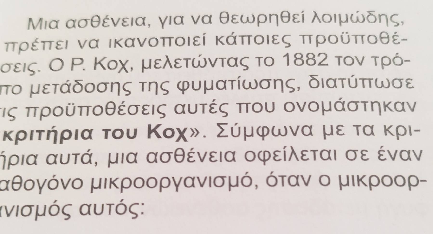 Μια ασθένεια, για να θεωρηθεί λοιμώδης,
ππρέππει να ικανοποιεί κάποιες προῦποθέ - 
σεις. Ο Ρ. Κοχ, μελετώντας το 1882 τον τρό- 
τπτο μετάδοσης της φυματίωσης, διατύπτωσε
τις προῦποθέσεις αυτές που ονομάστηκαν 
κριτήρια του Κοχ». Σύμφωνα με τα κρι- 
ήρια αυτά, μια ασθένεια οφείλεται σε έναν
αθογόνο μικροοργανισμό, όταν ο μικροορ- 
ανισμός αυτός: