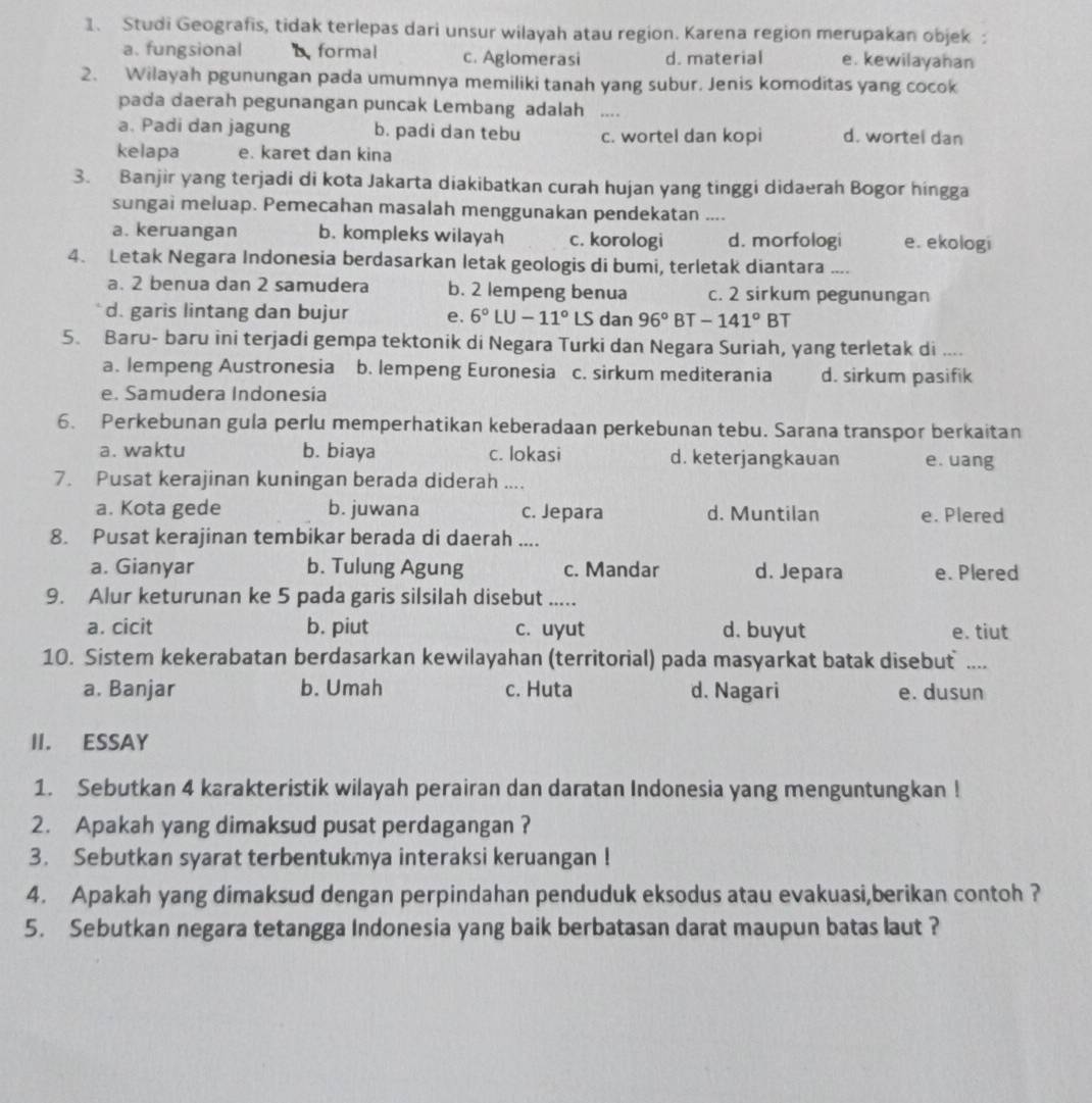 Studi Geografis, tidak terlepas dari unsur wilayah atau region. Karena region merupakan objek :
a. fungsional  formal c. Aglomerasi d. material e. kewilayahan
2. Wilayah pgunungan pada umumnya memiliki tanah yang subur. Jenis komoditas yang cocok
pada daerah pegunangan puncak Lembang adalah
a. Padi dan jagung b. padi dan tebu c. wortel dan kopi d. wortel dan
kelapa e. karet dan kina
3. Banjir yang terjadi di kota Jakarta diakibatkan curah hujan yang tinggi didaerah Bogor hingga
sungai meluap. Pemecahan masalah menggunakan pendekatan ....
a. keruangan b. kompleks wilayah c. korologi d. morfologi e. ekologi
4. Letak Negara Indonesia berdasarkan letak geologis di bumi, terletak diantara ....
a. 2 benua dan 2 samudera b. 2 lempeng benua c. 2 sirkum pegunungan
d. garis lintang dan bujur e. 6°LU-11° LS dan 96° BT -141°BT
5. Baru- baru ini terjadi gempa tektonik di Negara Turki dan Negara Suriah, yang terletak di ....
a. lempeng Austronesia b. lempeng Euronesia c. sirkum mediterania d. sirkum pasifik
e. Samudera Indonesía
6. Perkebunan gula perlu memperhatikan keberadaan perkebunan tebu. Sarana transpor berkaitan
a. waktu b. biaya c. lokasi d. keterjangkauan e. uang
7. Pusat kerajinan kuningan berada diderah ....
a. Kota gede b. juwana c. Jepara d. Muntilan e. Plered
8. Pusat kerajinan tembikar berada di daerah ....
a. Gianyar b. Tulung Agung c. Mandar d. Jepara e. Plered
9. Alur keturunan ke 5 pada garis silsilah disebut .....
a. cicit b. piut c. uyut d. buyut e. tiut
10. Sistem kekerabatan berdasarkan kewilayahan (territorial) pada masyarkat batak disebut ....
a. Banjar b. Umah c. Huta d. Nagari e. dusun
II. ESSAY
1. Sebutkan 4 karakteristik wilayah perairan dan daratan Indonesia yang menguntungkan !
2. Apakah yang dimaksud pusat perdagangan ?
3. Sebutkan syarat terbentukmya interaksi keruangan !
4. Apakah yang dimaksud dengan perpindahan penduduk eksodus atau evakuasi,berikan contoh ?
5. Sebutkan negara tetangga Indonesia yang baik berbatasan darat maupun batas laut ?