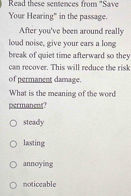 Read these sentences from ''Save
Your Hearing" in the passage.
After you've been around really
loud noise, give your ears a long
break of quiet time afterward so they
can recover. This will reduce the risk
of permanent damage.
What is the meaning of the word
permanent?
steady
lasting
annoying
noticeable