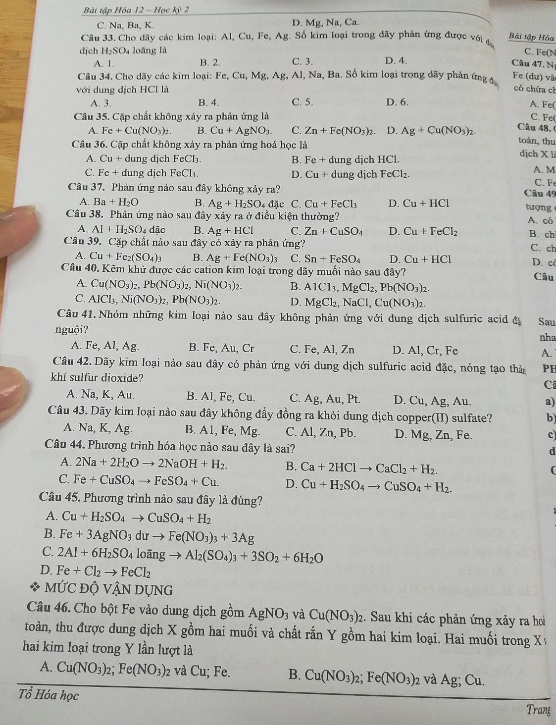 Bài tập Hóa 12 - Học kỳ 2
C. Na, Ba, K. D. Mg, Na, Ca.
Câu 33. Cho dãy các kim loại: Al, Cu, Fe, Ag. Số kim loại trong dãy phản ứng được với đ
Bài tập Hóa
djch H_2SO_4 loāng là C. Fe(N
A. 1. B. 2. C. 3. D. 4.
Câu 47. N
Câu 34. Cho dãy các kim loại: Fe, Cu, Mg, Ag, Al, Na, Ba. Số kim loại trong dãy phản ứng đ
Fe (dư) và
với dung dịch HCl là có chứa ch
A. 3. B. 4. C. 5. D. 6.
A. Fe(
Câu 35. Cặp chất không xảy ra phản ứng là C. Fe(
Câu 48. (
A. Fe+Cu(NO_3)_2. B. Cu+AgNO_3. C. Zn+Fe(NO_3)_2. D. Ag+Cu(NO_3)_2. toàn, thu
Câu 36. Cặp chất không xảy ra phản ứng hoá học là dịch X là
A. Cu + dung dịch FeCl₃ B. Fe+ dung dịch HCl.
C. Fe + dung dịch F eCl_3. D. Cu+ dung djch FeCl_2.
A. M
Câu 37. Phản ứng nào sau đây không xảy ra?
C. Fe
Câu 49
A. Ba+H_2O B. Ag+H_2SO_4 đặc C. Cu+FeCl_3 D. Cu+HCl tượng
Câu 38. Phản ứng nào sau đây xảy ra ở điều kiện thường? A. có
A. Al+H_2SO_4dac B. Ag+HCl C. Zn+CuSO_4 D. Cu+FeCl_2 B. ch
Câu 39. Cặp chất nào sau đây có xảy ra phản ứng?
C. ch
A. Cu+Fe_2(SO_4)_3 B. Ag+Fe(NO_3)_3 C. Sn+FeSO_4 D. Cu+HCl D. có
Câu 40. Kẽm khử được các cation kim loại trong dãy muối nào sau đây?
Câu
A. Cu(NO_3)_2 2,Pb(NO_3)_2,Ni(NO_3)_2. B. AlCl_3,MgCl_2,Pb(NO_3)_2.
C. AlCl₃, Ni(NO_3)_2,Pb(NO_3)_2. D. MgCl_2,NaCl,Cu(NO_3)_2.
Câu 41. Nhóm những kim loại nào sau đây không phản ứng với dung dịch sulfuric acid đã Sau
nguội?
nha
A. Fe, Al, Ag. B. Fe, Au, Cr C. Fe, Al, Zn D. Al, Cr, Fe A.
Câu 42. Dãy kim loại nào sau đây có phản ứng với dung dịch sulfuric acid đặc, nóng tạo thàn PH
khí sulfur dioxide?
Câ
A. Na, K, Au. B. Al, Fe, Cu. C. Ag, Au, Pt. D. Cu, Ag, Au.
a)
Câu 43. Dãy kim loại nào sau đây không đầy đồng ra khỏi dung dịch copper(II) sulfate?
b
A. Na, K, Ag. B. A1, Fe, Mg. C. Al, Zn, Pb. D. Mg Z , Fe.
c)
Câu 44. Phương trình hóa học nào sau đây là sai?
d
A. 2Na+2H_2Oto 2NaOH+H_2. B. Ca+2HClto CaCl_2+H_2.
C. Fe+CuSO_4to FeSO_4+Cu.
D. Cu+H_2SO_4to CuSO_4+H_2.
Câu 45. Phương trình nào sau đây là đúng?
A. Cu+H_2SO_4to CuSO_4+H_2
B. Fe+3AgNO_3 du → Fe(NO_3)_3+3Ag
C. 2Al+6H_2SO_4 loãng to Al_2(SO_4)_3+3SO_2+6H_2O
D. Fe+Cl_2to FeCl_2
MỨC Độ VANDUNG
Câu 46. Cho bột Fe vào dung dịch gồm AgNO_3 và Cu(NO_3)_2 2. Sau khi các phản ứng xảy ra hoà
toàn, thu được dung dịch X gồm hai muối và chất rắn Y gồm hai kim loại. Hai muối trong X
hai kim loại trong Y lần lượt là
A. Cu(NO_3)_2;Fe(NO_3)_2 2 và Cu; Fe. B. Cu(NO_3)_2;Fe(NO_3)_2 và Ag; Cu.
Tổ Hóa học
Trang