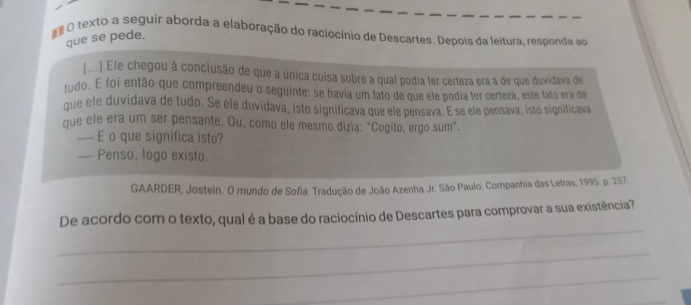 texto a seguir aborda a elaboração do raciocínio de Descartes. Depois da leitura, responda ao 
que se pede. 
[...] Ele chegou à conclusão de que a única coisa sobre a qual podia ter certeza era a de que duvidava de 
tudo. E foi então que compreendeu o seguinte: se havia um fato de que ele podia ter certeza, este fato era de 
que ele duvidava de tudo. Se ele duvidava, isto significava que ele pensava. É se ele pensava, isto significava 
que ele era um ser pensante. Ou, como ele mesmo dizia: “Cogito, ergo sum”. 
— E o que significa isto? 
— Penso, logo existo. 
GAARDER, Jostein. O mundo de Sofia. Tradução de João Azenha Jr. São Paulo: Companhia das Letras, 1995. p. 257. 
_ 
De acordo com o texto, qual é a base do raciocínio de Descartes para comprovar a sua existência? 
_ 
_