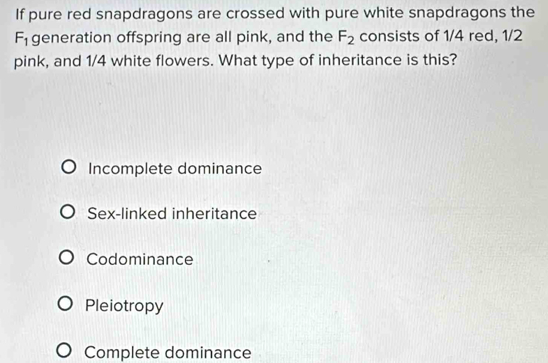 If pure red snapdragons are crossed with pure white snapdragons the
F_1 generation offspring are all pink, and the F_2 consists of 1/4 red, 1/2
pink, and 1/4 white flowers. What type of inheritance is this?
Incomplete dominance
Sex-linked inheritance
Codominance
Pleiotropy
Complete dominance