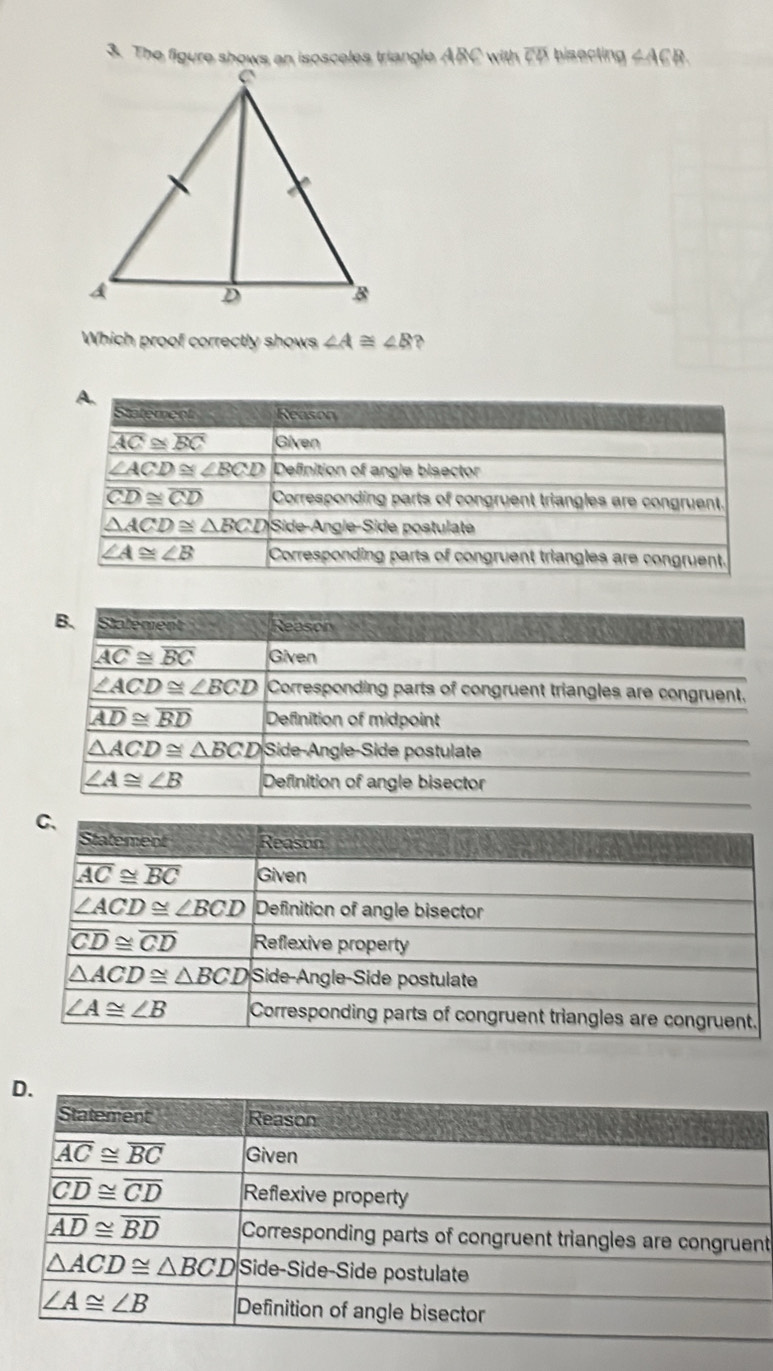 The figure shows an isosceles triangle ABC with 7D bisecting ∠ ACR
Which proof correctly shows ∠ A≌ ∠ B ?
B. Stalément Reason
overline AC≌ overline BC Given
∠ ACD≌ ∠ BCD Corresponding parts of congruent triangles are congruent.
overline AD≌ overline BD Definition of midpoint
△ ACD≌ △ BCD Side-Angle-Side postulate
∠ A≌ ∠ B Definition of angle bisector
D
t