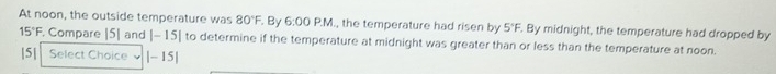 At noon, the outside temperature was 80°F. By 6:00 P.M., the temperature had risen by 5°F. By midnight, the temperature had dropped by
15°F. Compare |5] and |-15| to determine if the temperature at midnight was greater than or less than the temperature at noon. 
|5| Select Choice |-15|