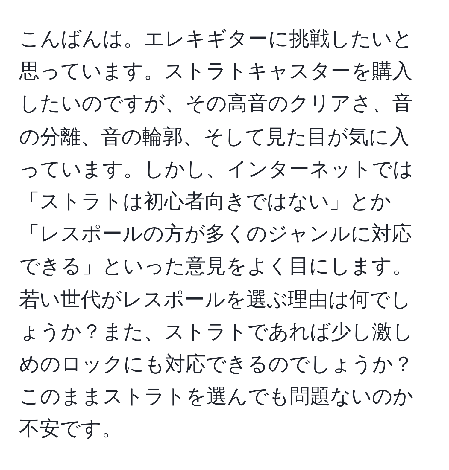 こんばんは。エレキギターに挑戦したいと思っています。ストラトキャスターを購入したいのですが、その高音のクリアさ、音の分離、音の輪郭、そして見た目が気に入っています。しかし、インターネットでは「ストラトは初心者向きではない」とか「レスポールの方が多くのジャンルに対応できる」といった意見をよく目にします。若い世代がレスポールを選ぶ理由は何でしょうか？また、ストラトであれば少し激しめのロックにも対応できるのでしょうか？このままストラトを選んでも問題ないのか不安です。