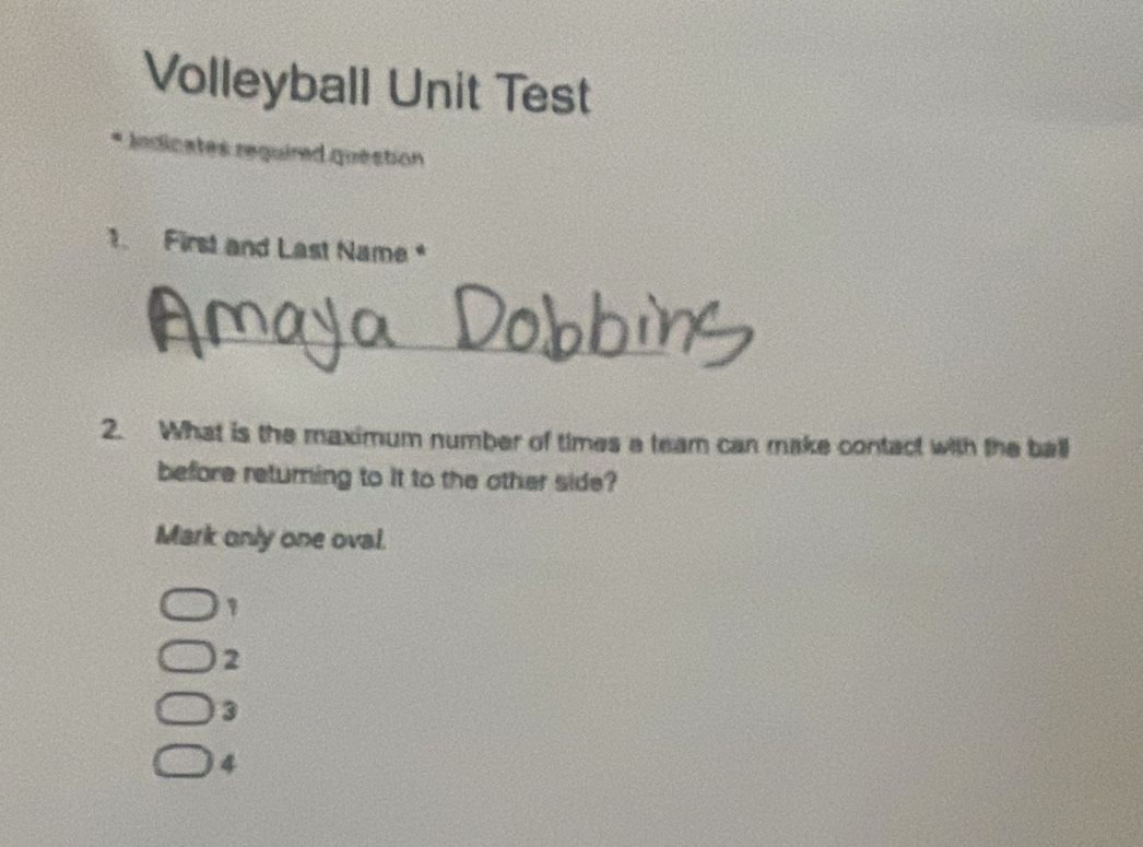 Volleyball Unit Test
* Indicates required question
1. First and Last Name 
_
2. What is the maximum number of times a team can make contact with the ball
before returning to it to the other side?
Mark only one oval.
1
2
3
4