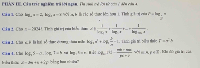 PHẢN III. Câu trắc nghiệm trả lời ngắn. Thi sinh trả lời từ câu 1 đến câu 4. 
Câu 1. Cho log _ax=2, log _bx=8 với đ b là các số thực lớn hơn 1. Tính giá trị của iaP=log _ a/b^2 x
Câu 2. Cho x=2024!. Tính giá trị của biểu thức A=frac 1log _2x+frac 1log _3x+...+frac 1log _2014x. 
Câu 3. Cho ,b là hai số thực dương thỏa mãn log _3a^3+log _3 b/a =1. Tính giá trị biêu thức T=a^2b
Câu 4. Cho log _95=a, log _47=b và log _23=c. Biết log _24175= (mb+nac)/pc+3  với m,n,p∈ Z. Khi đó giá trị của 
biểu thức A=3m+n+2p bằng bao nhiêu?