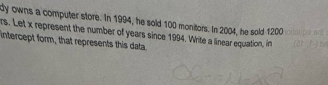 dy owns a computer store. In 1994, he sold 100 monitors. In 2004, he sold 1200
rs. Let x represent the number of years since 1994. Write a linear equation, in 
intercept form, that represents this data.