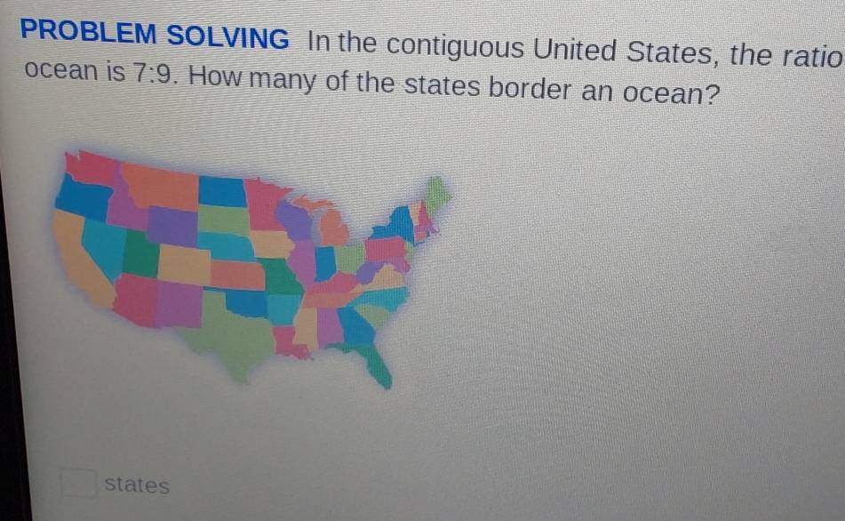 PROBLEM SOLVING In the contiguous United States, the ratio 
ocean is 7:9. How many of the states border an ocean? 
states