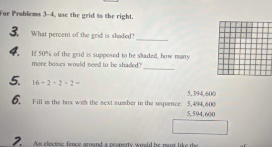 For Problems 3--4, use the grid to the right.
_
3. What percent of the grid is shaded?
4. If 50% of the grid is supposed to be shaded, how many
_
more boxes would need to be shaded?
5. 16/ 2/ 2/ 2=
5,394,600
6. Fill in the box with the next number in the sequence: 5,494,600
5,594,600
2. An electric fence around a property would he most like the