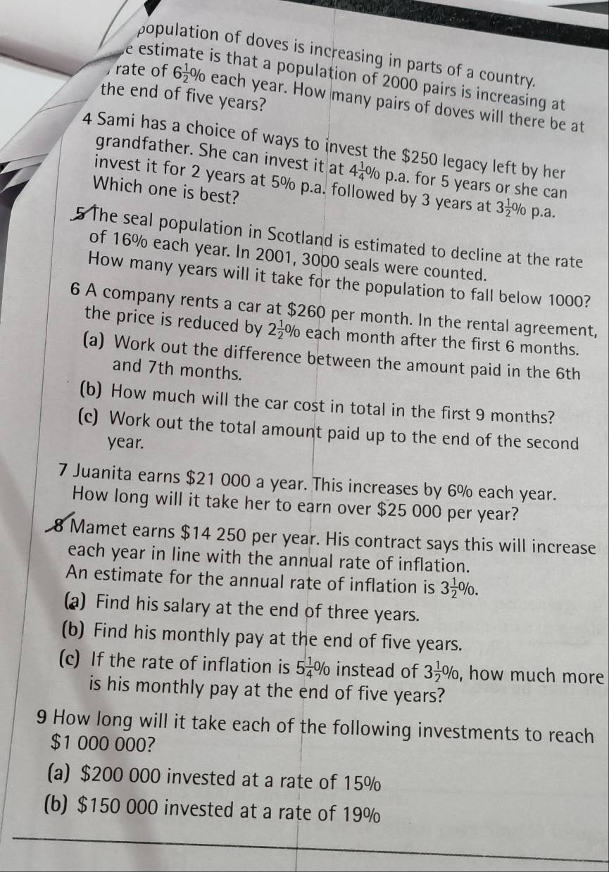 population of doves is increasing in parts of a country.
e estir is that a population of 2000 pairs is increasing at
the end of five years?
rate of 6 1/2 % each year. How many pairs of doves will there be at
4 Sami has a choice of ways to invest the $250 legacy left by her
grandfather. She can invest it at 4 1/4 % p.a. for 5 years or she can
invest it for 2 years at 5% p.a. followed by 3 years at 3 1/2 %
Which one is best? p.a.
5 The seal population in Scotland is estimated to decline at the rate
of 16% each year. In 2001, 3000 seals were counted.
How many years will it take for the population to fall below 1000?
6 A company rents a car at $260 per month. In the rental agreement,
the price is reduced by 2 1/2 % each month after the first 6 months.
(a) Work out the difference between the amount paid in the 6th
and 7th months.
(b) How much will the car cost in total in the first 9 months?
(c) Work out the total amount paid up to the end of the second
year.
7 Juanita earns $21 000 a year. This increases by 6% each year.
How long will it take her to earn over $25 000 per year?
8 Mamet earns $14 250 per year. His contract says this will increase
each year in line with the annual rate of inflation.
An estimate for the annual rate of inflation is 3 1/2 %. 
(a) Find his salary at the end of three years.
(b) Find his monthly pay at the end of five years.
(c) If the rate of inflation is 5 1/4 % instead of 3 1/2 % , how much more
is his monthly pay at the end of five years?
9 How long will it take each of the following investments to reach
$1 000 000?
(a) $200 000 invested at a rate of 15%
(b) $150 000 invested at a rate of 19%