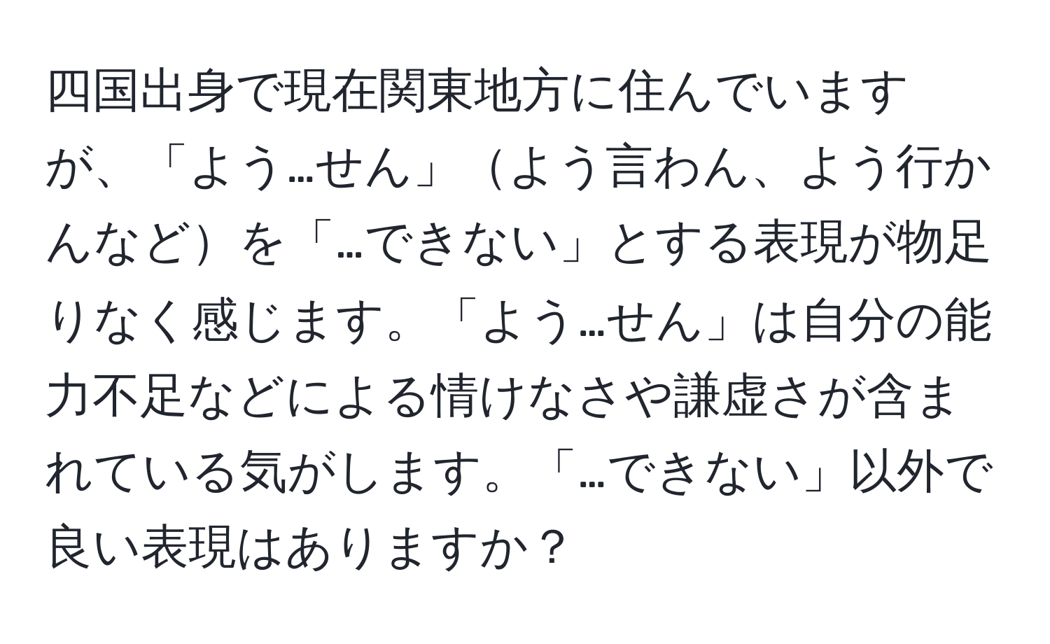 四国出身で現在関東地方に住んでいますが、「よう…せん」よう言わん、よう行かんなどを「…できない」とする表現が物足りなく感じます。「よう…せん」は自分の能力不足などによる情けなさや謙虚さが含まれている気がします。「…できない」以外で良い表現はありますか？