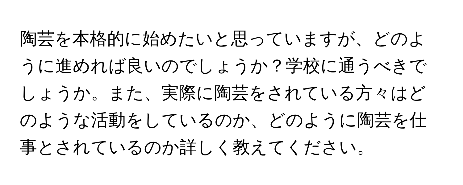 陶芸を本格的に始めたいと思っていますが、どのように進めれば良いのでしょうか？学校に通うべきでしょうか。また、実際に陶芸をされている方々はどのような活動をしているのか、どのように陶芸を仕事とされているのか詳しく教えてください。