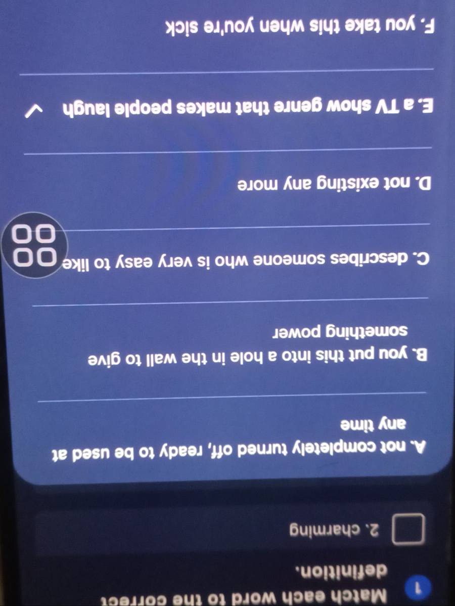 Match each word to the correct 
definition. 
2. charming 
A. not completely turned off, ready to be used at 
any time 
_ 
B. you put this into a hole in the wall to give 
something power 
_ 
C. describes someone who is very easy to like 
_ 
D. not existing any more 
_ 
E. a TV show genre that makes people laugh 
_ 
F. you take this when you're sick
