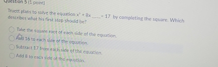 Truett plans to solve the equation x^2+8x _  =17 by completing the square. Which
describes what his first step should be?
Take the square root of each side of the equation.
And 16 to each side of the equation.
Subtract 17 from each side of the equation.
Add 8 to each side of the equation.