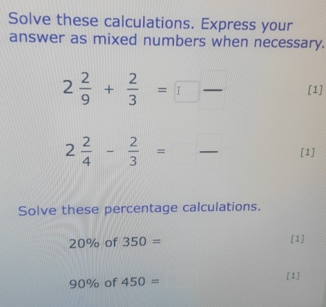 Solve these calculations. Express your 
answer as mixed numbers when necessary.
2 2/9 + 2/3 =□  □ /□  
[1]
2 2/4 - 2/3 =frac  [1] 
Solve these percentage calculations.
20% of 350= [1]
90% of 450= [1]