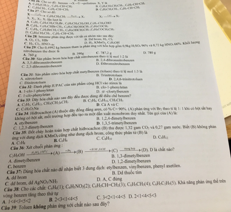 Cu 26: Cho sơ đồ: benzen →X→Y→polistiren. X. Y là
A.
C.
Câu C_6H_5CH_3.C_6H_5-CH=CH_2 C_6H_4(CH_3)_2,C_6H_3.CH=CH_2 B. C_6H_3CH_2CH_3,C_6H_5-CH=CH_2 C_6H_3CH_2CH_2CH_3.C_6H_5-CH=CH_2
D
27:Ch o sơ đồ:
x xrightarrow +C_2H_4C_6H_5CH_2CH_3xrightarrow B_2to X_1 X_2xrightarrow CuOX_3
X, X_1,X_2,X_3 lần lượt là
A. C_6H_5,C_6H_1CH_2CH_2Br. C₆H·CH₂CH₂OH . CH=CH LCHO
B. C_6H_6,C_6H_5CHBr CH₃, C₆H₃CH(OH)CH₃ ,C₆H₃COCH _ 3
C. C_6H_6,C H₂BrCH> CH₃C₆H₄OHCH₂CH> C_6H_4COCH_2CH_3
D. C_6H_5CH_2CH_3.C_6H_5-CH=CH_2
Câu 28: benzene phản ứng được với tất cả nhóm nào sau đây:
A. O_2,Cl_2,HBr
B. Dd brom, H_2,Cl_2
C. H_2,Cl_2,HNO_3 D. H_2.KMnO_4,C_2H_3OH
Câu 29: Cho 0,4992 kg benzen tham ia phản ứng với hỗn hợp gồm 0,9kg H_2SO_4 96% và 0,72 kg HNO; 66%. Khối lượng
nitrobenzen thu được là
A. 760 g C. 787,2 g D. 780 g
B. 390g
1:21a
Câu 30: Sản phẩm brom hóa hợp chất nitrobenzen theo tỉ lệ mol B. 2,4-đibromnitrobenzen
A. 3,5-đibromnitrobenzen D. Đibromnitrobenzen
C. 2,3-đibromnitrobenzen
Câu 31: Sân phẩm nitro hóa hợp chất metylbenzen (toluen) theo ti lệ mol 1:3 là
B. Trinitrotoluen
A. nitrotoluen D. 2,4,6-trinitrotoluen
C. Đinitrotoluen
Câu 32: Danh pháp IUPAC của sản phẩm cộng HCI vào stiren là
B. clo-1-phenyletan
A. 1-clo-1-phenyletan D. α -cloetylbenzen
C. 1-clo-phenyletan
Câu 33: Dãy hóa chất nào sau đây đều được dùng đề điều chế benzen?
A. C_2H_2,C_6H_12,CH_3(CH_2)_4CH_3 B. C_2H_4,C_6H_14,CH_3CH_3 D. Cả A và C
ust wri
C. C_7H_5O_2Na
Câu 34: Hidrocachon (A) thuộc dãy đồng đẳng aren, có % C=90%. (A) phản ứng với Br₂ theo ti lệ 1:1 khi có bột sắt hay
không có bột sắt, mỗi trường hợp đều tạo ra một dẫn xuất monobrom duy nhất. Tên gọi của (A) là:
B. 1,2,4-đimetylbenzen
A. etylbenzen D. 1,3,5-trimetylbenzen
C. 1,2,3-đimetylbenzen
Câu 35: Đốt cháy hoàn toàn hợp chất hiđrocachon (B) thu được 1,32 gam CO_2 và 0,27 gam nước. Biết (B) không phản
ứng với dung dịch KMnO₄ cũng như dung dịch brom, công thức phân tử (B) là
A. C_7H_8 B. C_6H_6 C. C_8H_10
D. C_9H_12
Câu 36: Xét chuỗi phản ứng :
C_2H_5OH _ H_2SO_4.170°C (A) _  (B) _ +xo E H (C) _ trungb p (D). D là chất nào?
   
A. đimetylbenzen B. 1,3-đimetylbenzen
C. benzen D. 1,2-đimetylbenzen
Câu 37: Dùng hóa chất nào để nhận biết 3 dung dịch: etylbenzen, vinylbenzen, phenyl axetilen.
A. dd brom B. Dd thuốc tím
C. dd brom, dd AgNO_3/NH_3 D. A, C đúng
Câu 38: Cho các chất: C_6H_6(1);C_6H_5NO_2(2);C_6H_5CH=CH_2(3);C_6H_5CH_3(4);C_6H_5C_2H_5(5). Khả năng phản ứng thế trên
vòng benzen tăng theo thứ tự
A. 1<4<3<5<2 B. 2<3<1<4<5 C. 3<2<1<4<5 D. 2<1<4<5<3
*  Câu 39: Toluen không phản ứng với chất nào sau đây?