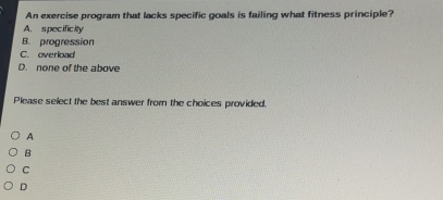 An exercise program that lacks specific goals is failing what fitness principle?
A. specificity
B. progression
C. overlad
D. none of the above
Please select the best answer from the choices provided.
A
B
C
D