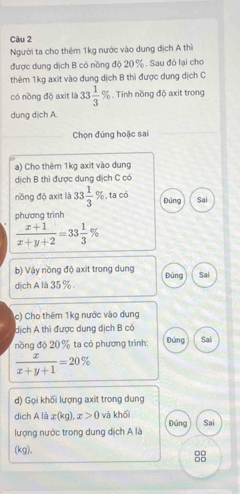 Người ta cho thêm 1kg nước vào dung dịch A thì 
được dung dịch B có nồng độ 20 %. Sau đó lại cho 
thêm 1kg axit vào dung dịch B thì được dung dịch C 
có nồng độ axit là 33 1/3 %. Tính nồng độ axit trong 
dung dịch A. 
Chọn đúng hoặc sai 
a) Cho thêm 1kg axit vào dung 
dịch B thì được dung dịch C có 
nồng độ axit là 33 1/3 % , ta có Đúng Sai 
phương trình
 (x+1)/x+y+2 =33 1/3 %
b) Vậy nồng độ axit trong dung Đúng 
dịch A là 35%. Sai 
c) Cho thêm 1kg nước vào dung 
dịch A thì được dung dịch B có 
nồng độ 20 % ta có phương trình: Đúng Sai
 x/x+y+1 =20%
d) Gọi khối lượng axit trong dung 
dich A là x(kg), x>0 và khối Đúng Sai 
lượng nước trong dung dịch A là 
(kg),
□□
□□