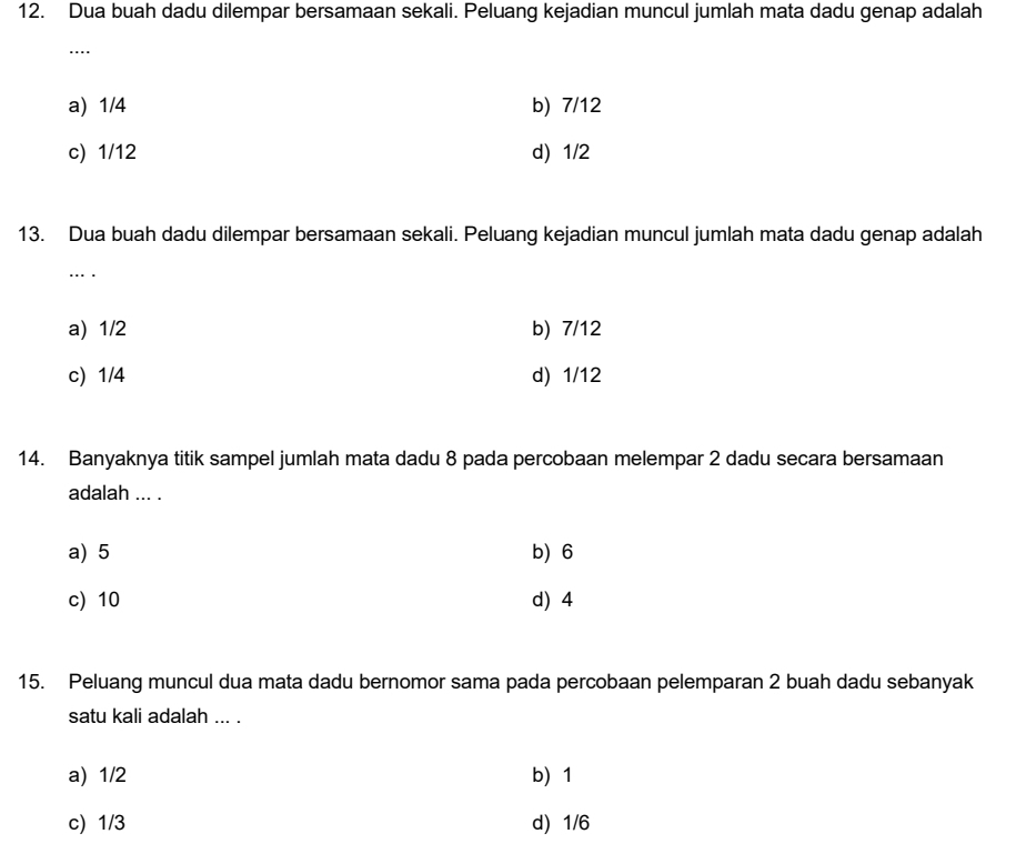 Dua buah dadu dilempar bersamaan sekali. Peluang kejadian muncul jumlah mata dadu genap adalah
...
a) 1/4 b) 7/12
c) 1/12 d) 1/2
13. Dua buah dadu dilempar bersamaan sekali. Peluang kejadian muncul jumlah mata dadu genap adalah
…. .
a) 1/2 b) 7/12
c) 1/4 d) 1/12
14. Banyaknya titik sampel jumlah mata dadu 8 pada percobaan melempar 2 dadu secara bersamaan
adalah ... .
a) 5 b) 6
c) 10 d 4
15. Peluang muncul dua mata dadu bernomor sama pada percobaan pelemparan 2 buah dadu sebanyak
satu kali adalah ... .
a) 1/2 b 1
c) 1/3 d) 1/6