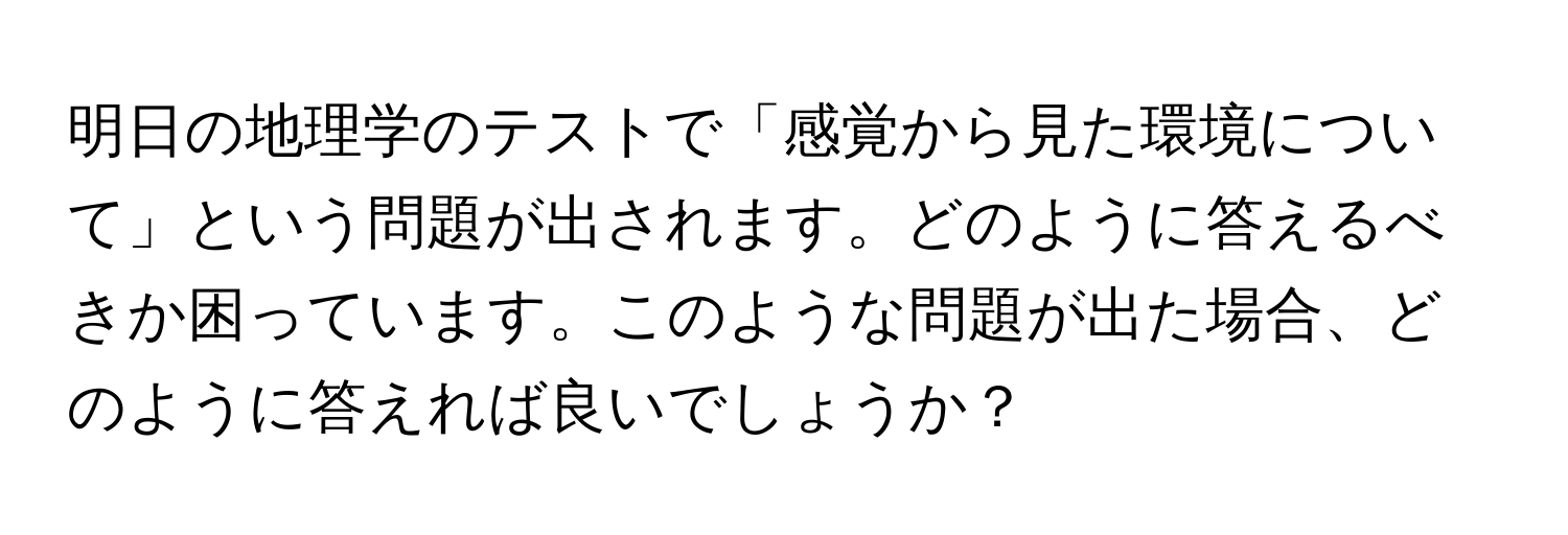 明日の地理学のテストで「感覚から見た環境について」という問題が出されます。どのように答えるべきか困っています。このような問題が出た場合、どのように答えれば良いでしょうか？