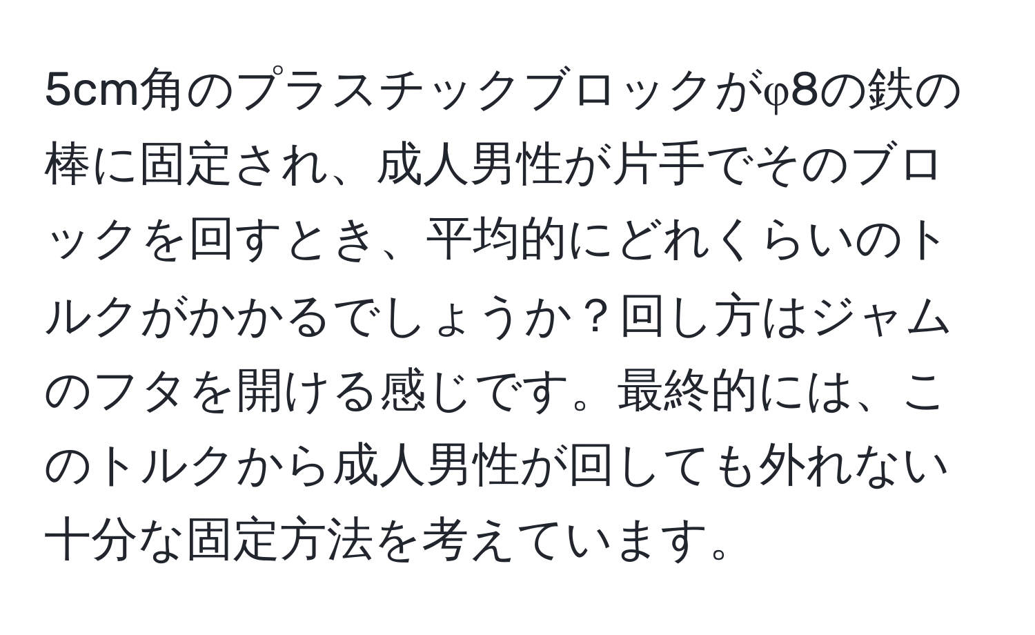 5cm角のプラスチックブロックがφ8の鉄の棒に固定され、成人男性が片手でそのブロックを回すとき、平均的にどれくらいのトルクがかかるでしょうか？回し方はジャムのフタを開ける感じです。最終的には、このトルクから成人男性が回しても外れない十分な固定方法を考えています。