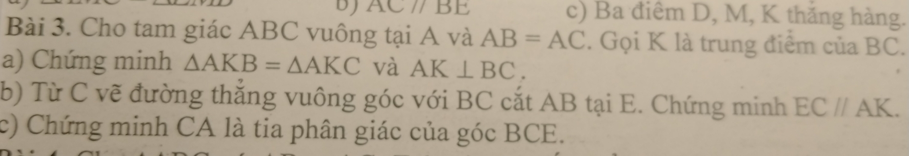 DJ AC//BE c) Ba điêm D, M, K thăng hàng. 
Bài 3. Cho tam giác ABC vuông tại A và AB=AC. Gọi K là trung điểm của BC. 
a) Chứng minh △ AKB=△ AKC và AK⊥ BC. 
b) Từ C vẽ đường thăng vuông góc với BC cắt AB tại E. Chứng minh EC//AK. 
c) Chứng minh CA là tia phân giác của góc BCE.