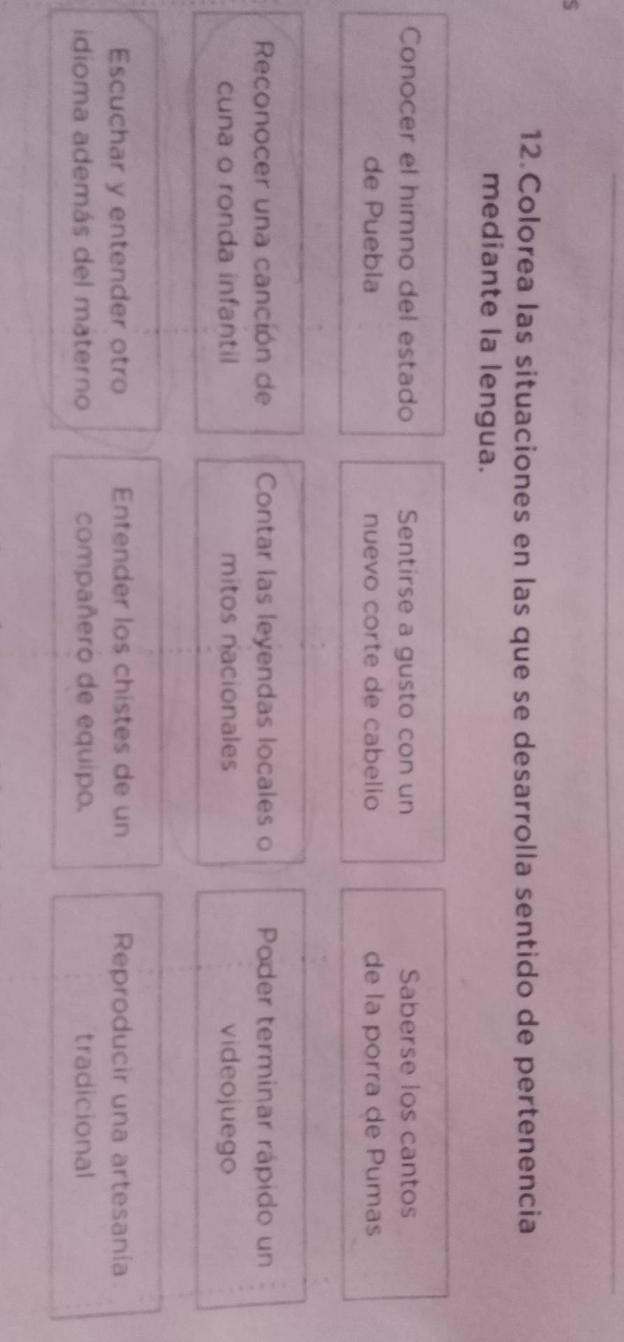 Colorea las situaciones en las que se desarrolla sentido de pertenencia 
mediante la lengua. 
Conocer el himno del estado Sentirse a gusto con un Saberse los cantos 
de Puebia nuevo corte de cabelio de la porra de Pumas 
Reconocer una canción de Contar las leyendas locales o Poder terminar rápido un 
cuna o ronda infantil mitos nacionales videojuego 
Escuchar y entender otro Entender los chistes de un Reproducir una artesanía 
idioma además del máterno compañero de equipo. tradicional