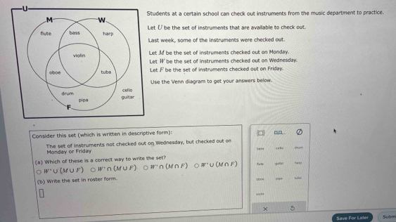 Students at a certain school can check out instruments from the music department to practice.
Let ( be the set of instruments that are available to check out.
Last week, some of the instruments were checked out.
Let Mf be the set of instruments checked out on Monday.
Let || be the set of instruments checked out on Wednesday.
Let F be the set of instruments checked out on Friday.
Use the Venn diagram to get your answers below.
Consider this set (which is written in descriptive form):
The set of instruments not checked out on Wednesday, but checked out on cef drum
Monday or Friday
(a) Which of these is a correct way to write the set?
W'∪ (M∪ F) 。 W'∩ (M∪ F) 。 W'∩ (M∩ F) W'∪ (M∩ F) galar he lp
(b) Write the set in roster form. aboe
vale
×
Save For Later Subm