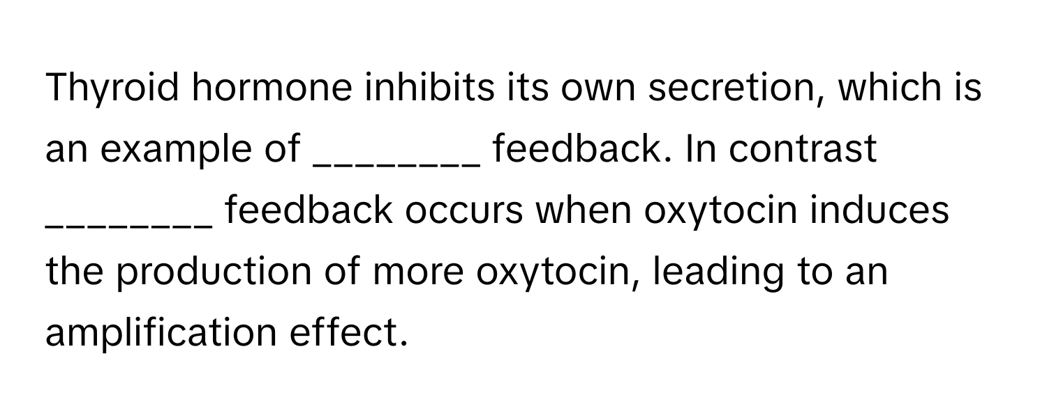 Thyroid hormone inhibits its own secretion, which is an example of ________ feedback. In contrast ________ feedback occurs when oxytocin induces the production of more oxytocin, leading to an amplification effect.