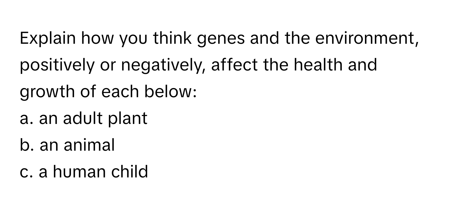 Explain how you think genes and the environment, positively or negatively, affect the health and growth of each below:
a. an adult plant
b. an animal 
c. a human child