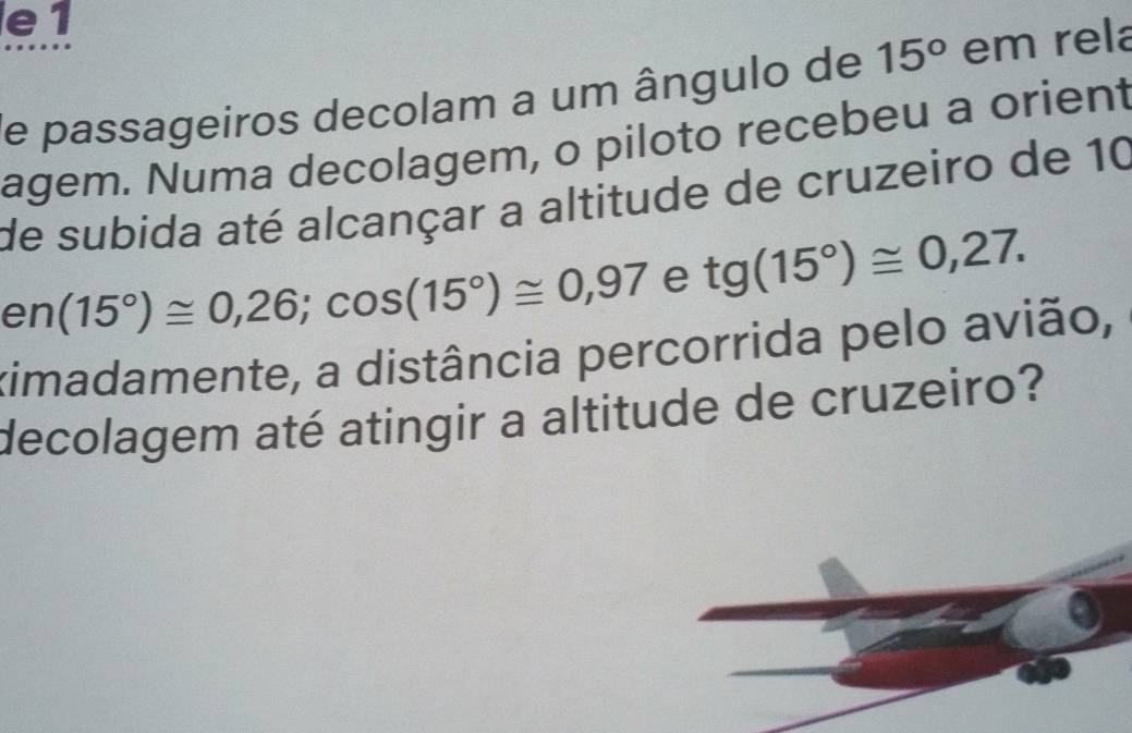 e1 
de passageiros decolam a um ângulo de 15° em rela 
agem. Numa decolagem, o piloto recebeu a orient 
de subida até alcançar a altitude de cruzeiro de 10
er (15°)≌ 0,26; cos (15°)≌ 0,97 e tg(15°)≌ 0,27. 
ximadamente, a distância percorrida pelo avião, 
decolagem até atingir a altitude de cruzeiro?