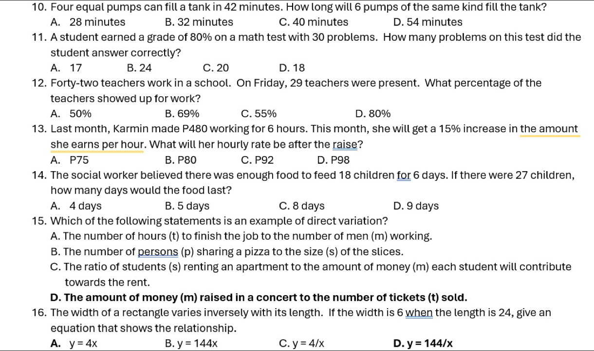 Four equal pumps can fill a tank in 42 minutes. How long will 6 pumps of the same kind fill the tank?
A. 28 minutes B. 32 minutes C. 40 minutes D. 54 minutes
11. A student earned a grade of 80% on a math test with 30 problems. How many problems on this test did the
student answer correctly?
A. 17 B. 24 C. 20 D. 18
12. Forty-two teachers work in a school. On Friday, 29 teachers were present. What percentage of the
teachers showed up for work?
A. 50% B. 69% C. 55% D. 80%
13. Last month, Karmin made P480 working for 6 hours. This month, she will get a 15% increase in the amount
she earns per hour. What will her hourly rate be after the raise?
A. P75 B. P80 C. P92 D. P98
14. The social worker believed there was enough food to feed 18 children for 6 days. If there were 27 children,
how many days would the food last?
A. 4 days B. 5 days C. 8 days D. 9 days
15. Which of the following statements is an example of direct variation?
A. The number of hours (t) to finish the job to the number of men (m) working.
B. The number of persons (p) sharing a pizza to the size (s) of the slices.
C. The ratio of students (s) renting an apartment to the amount of money (m) each student will contribute
towards the rent.
D. The amount of money (m) raised in a concert to the number of tickets (t) sold.
16. The width of a rectangle varies inversely with its length. If the width is 6 when the length is 24, give an
equation that shows the relationship.
A. y=4x B. y=144x C. y=4/x D. y=144/x