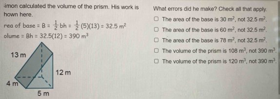 imon calculated the volume of the prism. His work is What errors did he make? Check all that apply.
hown here. The area of the base is 30m^2 , not 32.5m^2. 
rea of base =B= 1/2 bh= 1/2 (5)(13)=32.5m^2 The area of the base is 60m^2 , not 32.5m^2. 
olume =Bh=32.5(12)=390m^3 The area of the base is 78m^2 , not 32.5m^2.
The volume of the prism is 108m^3 , not 390m^3.
The volume of the prism is 120m^3 , not 390m^3.