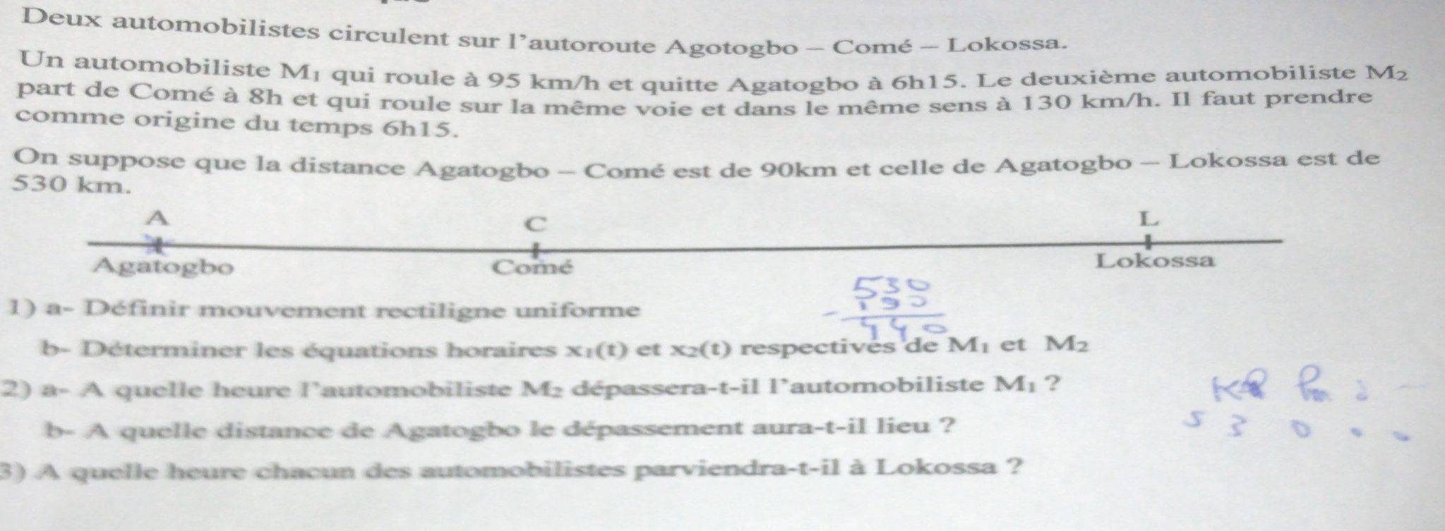 Deux automobilistes circulent sur l’autoroute Agotogbo - Comé - Lokossa. 
Un automobiliste M₁ qui roule à 95 km/h et quitte Agatogbo à 6h15. Le deuxième automobiliste M_2
part de Comé à 8h et qui roule sur la même voie et dans le même sens à 130 km/h. Il faut prendre 
comme origine du temps 6h15. 
On suppose que la distance Agatogbo - Comé est de 90km et celle de Agatogbo - Lokossa est de
530 km. 
A 
C 
L 
Agatogbo Comé Lokossa 
1) a- Définir mouvement rectiligne uniforme 
b- Déterminer les équations horaires x_1(t) et x_2(t) respectivés de Mé et M_2
2) a- A quelle heure l'automobiliste M₂ dépassera- -t-i| lautomobiliste M_1 ? 
b- A quelle distance de Agatogbo le dépassement aura-t-il lieu ? 
3) A quelle heure chacun des automobilistes parviendra-t-il à Lokossa ?