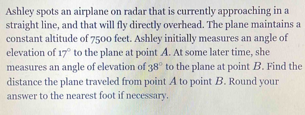 Ashley spots an airplane on radar that is currently approaching in a 
straight line, and that will fly directly overhead. The plane maintains a 
constant altitude of 7500 feet. Ashley initially measures an angle of 
elevation of 17° to the plane at point A. At some later time, she 
measures an angle of elevation of 38° to the plane at point B. Find the 
distance the plane traveled from point A to point B. Round your 
answer to the nearest foot if necessary.