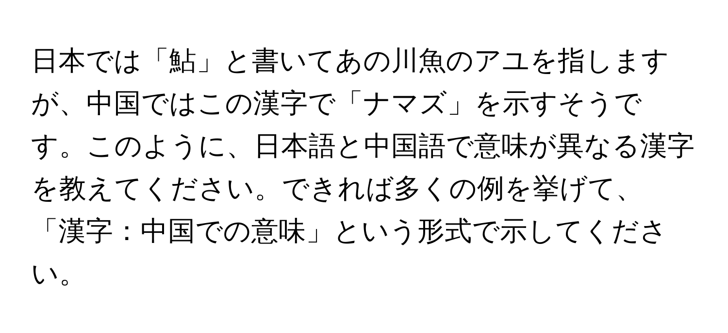 日本では「鮎」と書いてあの川魚のアユを指しますが、中国ではこの漢字で「ナマズ」を示すそうです。このように、日本語と中国語で意味が異なる漢字を教えてください。できれば多くの例を挙げて、「漢字：中国での意味」という形式で示してください。