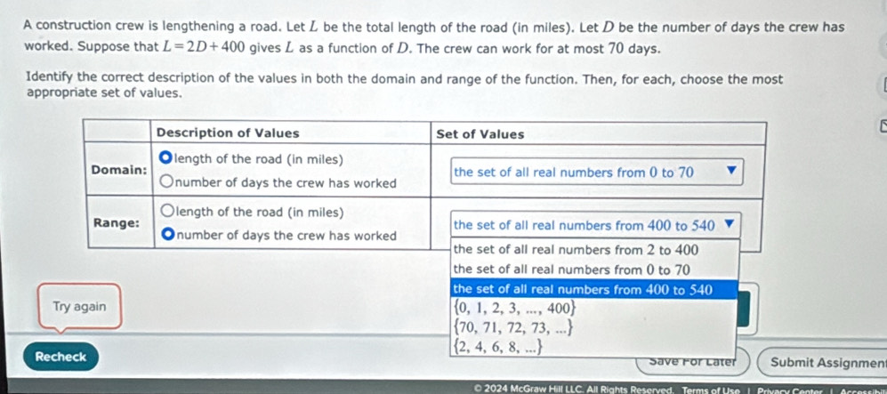 A construction crew is lengthening a road. Let L be the total length of the road (in miles). Let D be the number of days the crew has
worked. Suppose that L=2D+400 gives L as a function of D. The crew can work for at most 70 days.
Identify the correct description of the values in both the domain and range of the function. Then, for each, choose the most
appropriate set of values.
the set of all real numbers from 0 to 70
the set of all real numbers from 400 to 540
Try again  0,1,2,3,...,400
 70,71,72,73,...
 2,4,6,8,...
Recheck Submit Assignmen
Save For Later
© 2024 McGraw Hill LLC. All Rights Reserved. Terms of Use 1. Privary Center 1. Accessihi