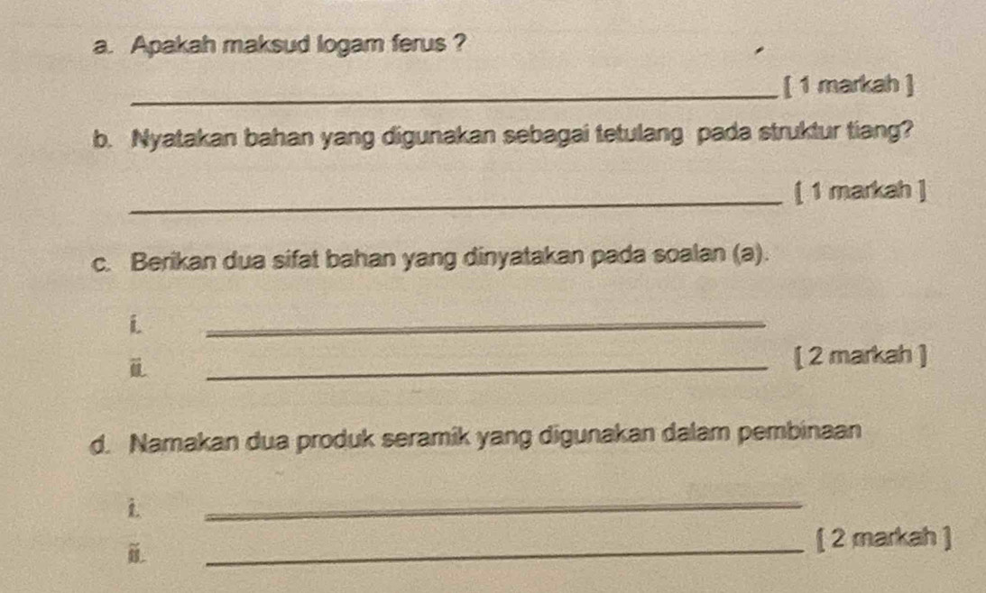 Apakah maksud logam ferus ? 
_[ 1 markah ] 
b. Nyatakan bahan yang digunakan sebagai tetulang pada struktur tiang? 
_[ 1 markah ] 
c. Berikan dua sifat bahan yang dinyatakan pada soalan (a). 
i 
_ 
ü _[ 2 markah ] 
d. Namakan dua produk seramik yang digunakan dalam pembinaan 
i 
_ 
_ 
[ 2 markah ]