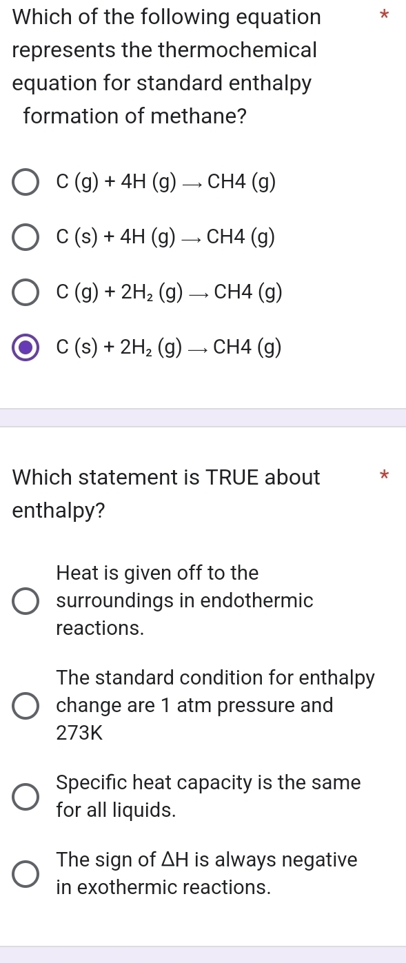 Which of the following equation *
represents the thermochemical
equation for standard enthalpy
formation of methane?
C(g)+4H(g)to CH4(g)
C(s)+4H(g)to CH4(g)
C(g)+2H_2(g)to CH4(g)
C(s)+2H_2(g)to CH4(g)
Which statement is TRUE about *
enthalpy?
Heat is given off to the
surroundings in endothermic
reactions.
The standard condition for enthalpy
change are 1 atm pressure and
273K
Specific heat capacity is the same
for all liquids.
The sign of △ H is always negative
in exothermic reactions.