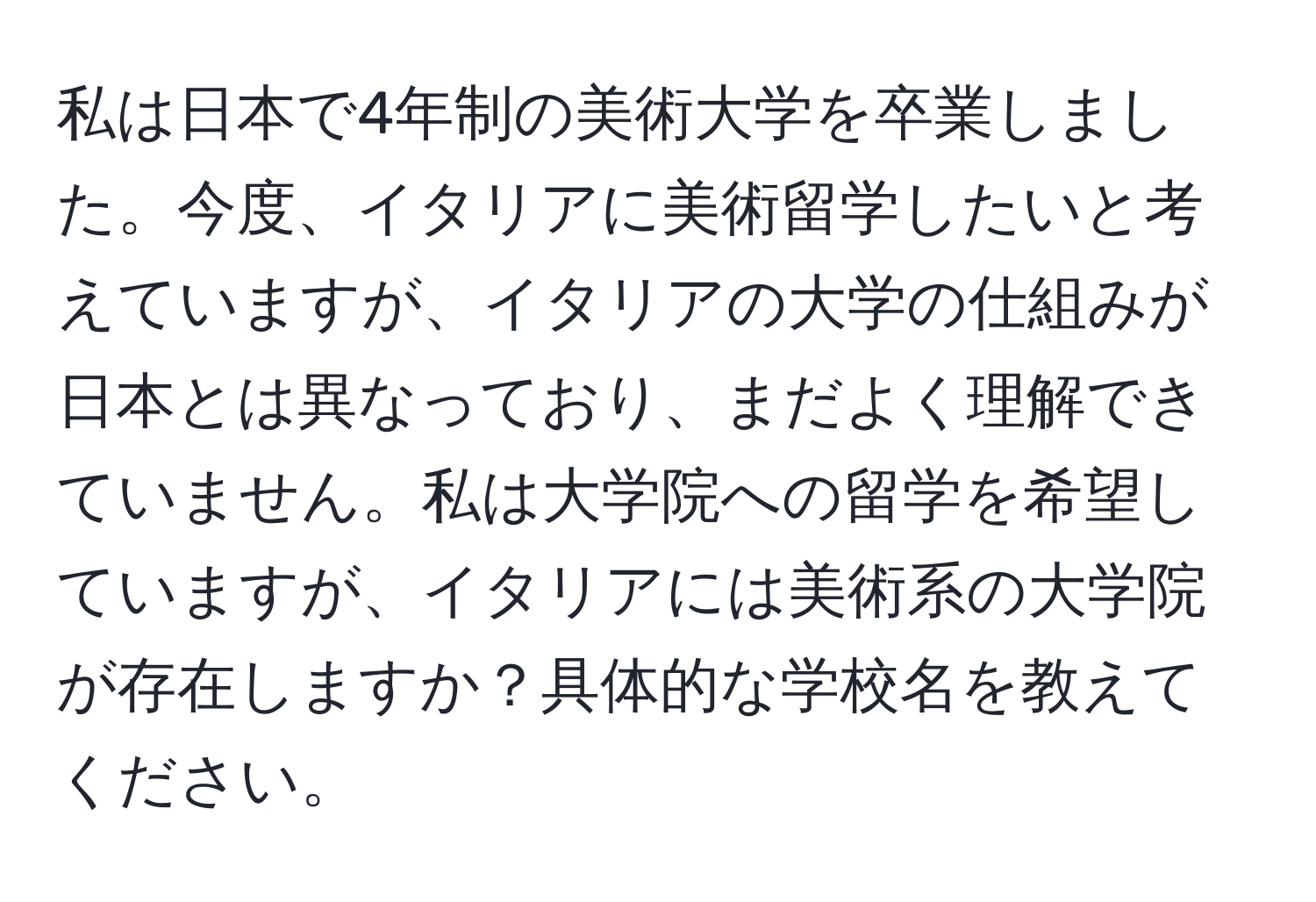 私は日本で4年制の美術大学を卒業しました。今度、イタリアに美術留学したいと考えていますが、イタリアの大学の仕組みが日本とは異なっており、まだよく理解できていません。私は大学院への留学を希望していますが、イタリアには美術系の大学院が存在しますか？具体的な学校名を教えてください。