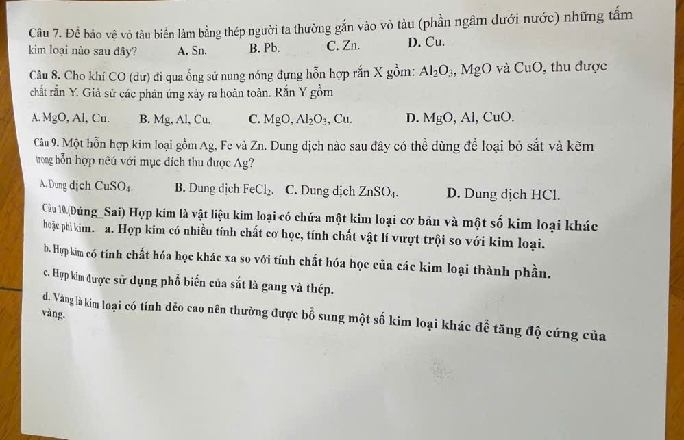 Để bảo vệ vỏ tàu biển làm bằng thép người ta thường gắn vào vỏ tàu (phần ngâm dưới nước) những tấm
kim loại nào sau đây? A. Sn. B. Pb. C. Zn. D. Cu.
Câu 8. Cho khí CO (dư) đi qua ống sứ nung nóng đựng hỗn hợp rắn X gồm: Al_2O_3 Mg 0 CuO , thu được
O và
chất rắn Y. Giả sử các phản ứng xảy ra hoàn toàn. Rắn Y gồm
A. MgO, Al, Cu. B. Mg, Al, Cu. C. MgO, Al_2O_3, Cu. D. MgO, Al, CuO. 
Câu 9. Một hỗn hợp kim loại gồm Ag, Fe và Zn. Dung dịch nào sau đây có thhat o dùng để loại bỏ sắt và kẽm
trong hỗn hợp nêú với mục đích thu được Ag?
A. Dung dịch CuSO_4. B. Dung dịch FeCl_2. C. Dung dịch ZnSO_4. D. Dung dịch HCl.
Câu 10.(Đúng_Sai) Hợp kim là vật liệu kim loại có chứa một kim loại cơ bản và một số kim loại khác
hoặc phi kim. a. Hợp kim có nhiều tính chất cơ học, tính chất vật lí vượt trội so với kim loại.
b. Hợp kim có tính chất hóa học khác xa so với tính chất hóa học của các kim loại thành phần.
c. Hợp kim được sử dụng phổ biến của sắt là gang và thép.
vàng.
d. Vàng là kim loại có tính dẻo cao nên thường được bổ sung một số kim loại khác để tăng độ cứng của