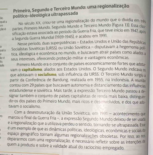 Primeiro, Segundo e Terceiro Mundo: uma regionalização
político-ideológica ultrapassada
quaí a
e No século XX, criou-se uma regionalização do mundo que o dividia em trêo
ção é partes: Primeiro Mundo. Segundo Mundo e Terceiro Mundo (figura 13). Essa clas
sificação estava associada ao período da Guerra Fria, que teve início em 1947, após
a Segunda Guerra Mundial (1939-1945), e acabou em 1991.
Nesse periodo, duas superpotências - Estados Unidos e União das Repúblicas
juaí a  Socialistas Soviéticas (URSS), ou União Soviética - disputavam a hegemonia polí-
e tica, ideológica e econômica no mundo, e buscavam atrair países como aliados a
do é seus interesses, oferecendo proteção militar e vantagens econômicas.
ade Primeiro Mundo era o conjunto de países economicamente fortes que adota-
vam o capitalismo, aliados aos Estados Unidos. O Segundo Mundo indicava os
que adotavam o socialismo, sob influência da URSS. O Terceiro Mundo surgiu a
partir da Conferência de Bandung, realizada em 1955, na Indonésia. A reunião
contou com 29 países que buscavam autonomia e distanciamento das influências
estadunidense e soviética. Mais tarde, a expressão Terceiro Mundo passou a de
signar também o conjunto de países capitalistas de renda mais baixa, distinguin-
do-os dos países do Primeiro Mundo, mais ricos e desenvolvidos, e dos que ado-
tavam o socialismo.
Com a desestruturação da União Soviética, em 1991 - acontecimento que
marcou o final da Guerra Fria -, a expressão Segundo Mundo deixou de ser usada
e a regionalização que a utilizava perdeu o sentido, tornando-se ultrapassada. Esse
é um exemplo de que as dinâmicas políticas, ideológicas, econômicas e sociais do
espaço geográfico tornam algumas regionalizações obsoletas. Por isso, ao nos
depararmos com uma regionalização, é necessário refletir sobre as intenções de
quem a produziu e sobre a validade atual do raciocínio empregado.