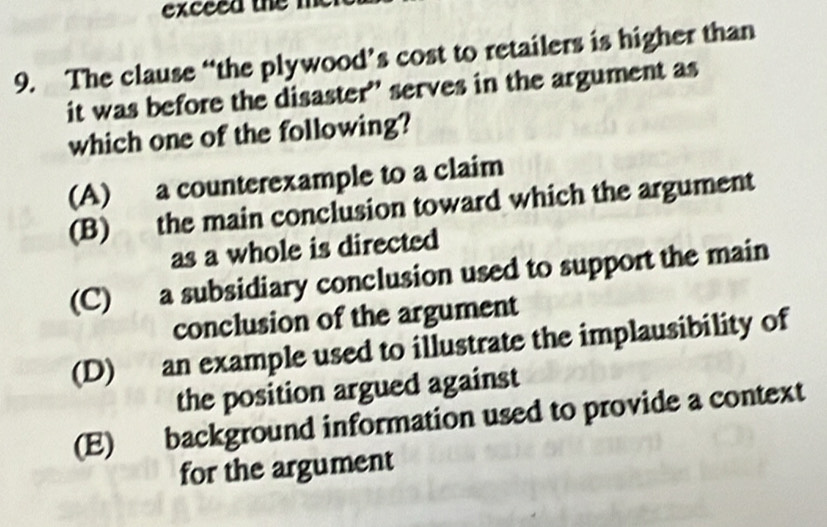 exceed the m
9. The clause “the plywood’s cost to retailers is higher than
it was before the disaster' serves in the argument as
which one of the following?
(A) a counterexample to a claim
(B) the main conclusion toward which the argument
as a whole is directed
(C) a subsidiary conclusion used to support the main
conclusion of the argument
(D) an example used to illustrate the implausibility of
the position argued against
(E) background information used to provide a context
for the argument