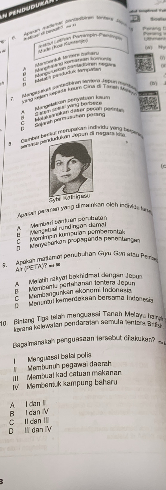 PENDUDuKa
dut lnsptraal Fat
6. Apakah matamal pentadbiran tentera Mp
Soale
Perang D
institusi di bawah? a 7
Perang i
ng Uthmani
Institut Latihan Pemimpin-Pemimpin
92
Muda (Koa Kunrenjo)
(a) Ny
0
A Membentuk tentera baharu
B Menghalang kemaraan komuni
C  Menguruskan pentadbiran negar
Melatih penduduk tempatán
D (b)
7. Mengapakah pentadbiran tentera Jepun membe
yang kejam kepada kaum Cina di Tanah Melay
A Mengelakkan penyatuan kaum
Sistem sosial yang berbeza
C Melaksanakan dasar pecah perintah
B
D Sejarah permusuhan peräng
8. Gambar berikut merupakan individu yang berper
semasa pan Jepun di negara kita.
(C
Sybil Kathigasu
Apakah peranan yang dimainkan oleh individu ter
A Memberi bantuan perubatan
B Mengetuai rundingan damai
C Memimpin kumpulan pemberontak
D Menyebarkan propaganda penentangan
9. Apakah matlamat penubuhan Giyu Gun atau Pembe
Air (PETA)? ms 80
A Melatih rakyat bekhidmat dengan Jepun
B Membantu pertahanan tentera Jepun
C Membangunkan ekonomi Indonesia
D Menuntut kemerdekaan bersama Indonesia
10. Bintang Tiga telah menguasai Tanah Melayu hampir
kerana kelewatan pendaratan semula tentera British
Bagaimanakah penguasaan tersebut dilakukan? m 
I Menguasai balai polis
II Membunuh pegawai daerah
III Membuat kad catuan makanan
IV Membentuk kampung baharu
A I dan II
B I dan IV
C II dan III
D III dan IV
3