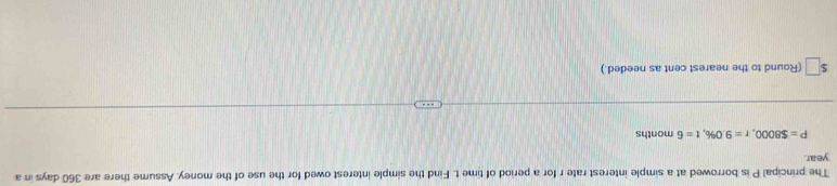 The principal P is borrowed at a simple interest rate r for a period of time t. Find the simple interest owed for the use of the money. Assume there are 360 days in a
year.
P=$8000, r=9.0% , t=6 months
ς (Round to the nearest cent as needed.)