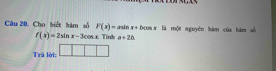 Cho biết hàm số F(x)=asin x+bcos x là một nguyên hàm của hàm số
f(x)=2sin x-3cos x.  3/4  Tính a+2b. 
Trả lời: □ □ □